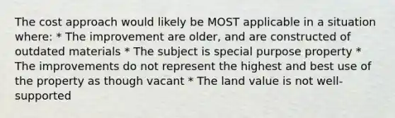 The cost approach would likely be MOST applicable in a situation where: * The improvement are older, and are constructed of outdated materials * The subject is special purpose property * The improvements do not represent the highest and best use of the property as though vacant * The land value is not well-supported