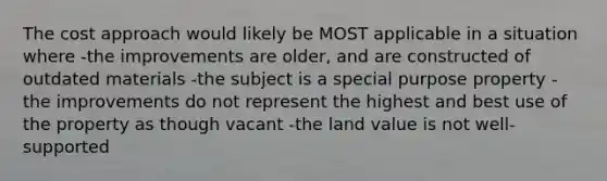 The cost approach would likely be MOST applicable in a situation where -the improvements are older, and are constructed of outdated materials -the subject is a special purpose property -the improvements do not represent the highest and best use of the property as though vacant -the land value is not well-supported