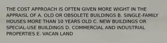 THE COST APPROACH IS OFTEN GIVEN MORE WIGHT IN THE APPRAISL OF A. OLD OR OBSOLETE BUILDINGS B. SINGLE-FAMILY HOUSES MORE THAN 10 YEARS OLD C. NEW BUILDINGS OR SPECIAL-USE BUILDINGS D. COMMERCIAL AND INDUSTRIAL PROPERTIES E. VACAN LAND