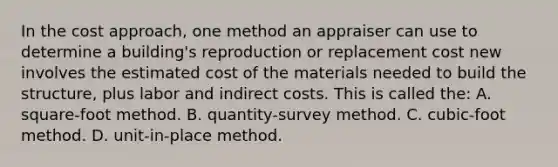 In the cost approach, one method an appraiser can use to determine a building's reproduction or replacement cost new involves the estimated cost of the materials needed to build the structure, plus labor and indirect costs. This is called the: A. square-foot method. B. quantity-survey method. C. cubic-foot method. D. unit-in-place method.