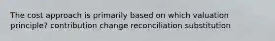 The cost approach is primarily based on which valuation principle? contribution change reconciliation substitution