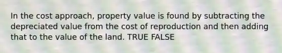 In the cost approach, property value is found by subtracting the depreciated value from the cost of reproduction and then adding that to the value of the land. TRUE FALSE