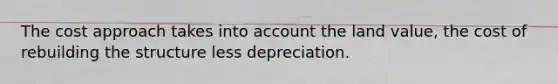 The cost approach takes into account the land value, the cost of rebuilding the structure less depreciation.