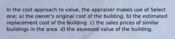 In the cost approach to value, the appraiser makes use of Select one: a) the owner's original cost of the building. b) the estimated replacement cost of the building. c) the sales prices of similar buildings in the area. d) the assessed value of the building.