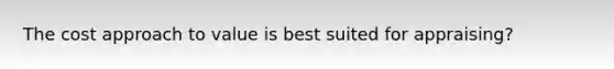 The cost approach to value is best suited for appraising?