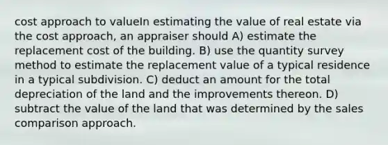 cost approach to valueIn estimating the value of real estate via the cost approach, an appraiser should A) estimate the replacement cost of the building. B) use the quantity survey method to estimate the replacement value of a typical residence in a typical subdivision. C) deduct an amount for the total depreciation of the land and the improvements thereon. D) subtract the value of the land that was determined by the sales comparison approach.