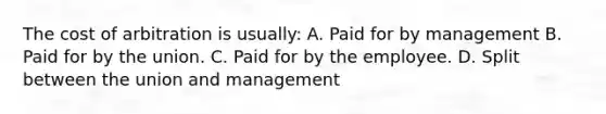 The cost of arbitration is usually: A. Paid for by management B. Paid for by the union. C. Paid for by the employee. D. Split between the union and management