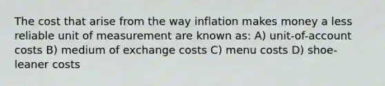 The cost that arise from the way inflation makes money a less reliable unit of measurement are known as: A) unit-of-account costs B) medium of exchange costs C) menu costs D) shoe-leaner costs