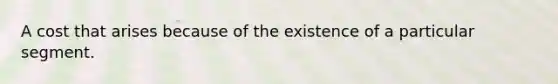 A cost that arises because of the existence of a particular segment.