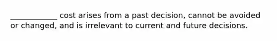 ____________ cost arises from a past decision, cannot be avoided or changed, and is irrelevant to current and future decisions.