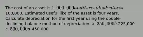 The cost of an asset is 1,000,000 and its residual value is100,000. Estimated useful like of the asset is four years. Calculate depreciation for the first year using the double-declining-balance method of depreciation. a. 250,000 b.225,000 c. 500,000 d.450,000