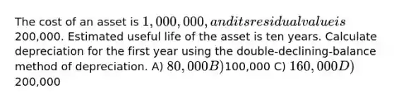 The cost of an asset is 1,000,000, and its residual value is200,000. Estimated useful life of the asset is ten years. Calculate depreciation for the first year using the double-declining-balance method of depreciation. A) 80,000 B)100,000 C) 160,000 D)200,000