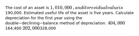 The cost of an asset is 1,010,000​, and its residual value is190,000. Estimated useful life of the asset is five years. Calculate depreciation for the first year using the double−declining−balance method of depreciation. 404,000164,400 202,000328,000