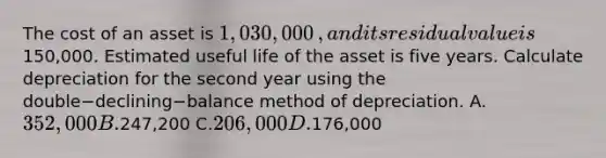 The cost of an asset is 1,030,000​, and its residual value is150,000. Estimated useful life of the asset is five years. Calculate depreciation for the second year using the double−declining−balance method of depreciation. A.352,000 B.247,200 C.206,000 D.176,000