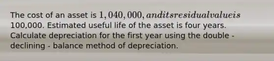 The cost of an asset is 1,040,000, and its residual value is100,000. Estimated useful life of the asset is four years. Calculate depreciation for the first year using the double - declining - balance method of depreciation.