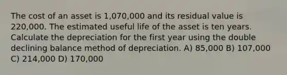 The cost of an asset is 1,070,000 and its residual value is 220,000. The estimated useful life of the asset is ten years. Calculate the depreciation for the first year using the double declining balance method of depreciation. A) 85,000 B) 107,000 C) 214,000 D) 170,000