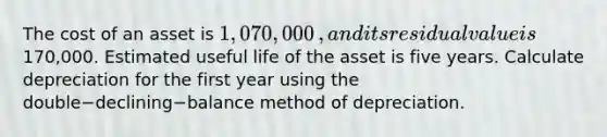 The cost of an asset is 1,070,000​, and its residual value is170,000. Estimated useful life of the asset is five years. Calculate depreciation for the first year using the double−declining−balance method of depreciation.