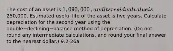 The cost of an asset is 1,090,000​, and its residual value is250,000. Estimated useful life of the asset is five years. Calculate depreciation for the second year using the double−declining−balance method of depreciation.​ (Do not round any intermediate​ calculations, and round your final answer to the nearest​ dollar.) 9.2-26a