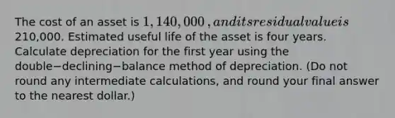 The cost of an asset is 1,140,000​, and its residual value is210,000. Estimated useful life of the asset is four years. Calculate depreciation for the first year using the double−declining−balance method of depreciation.​ (Do not round any intermediate​ calculations, and round your final answer to the nearest​ dollar.)