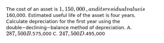 The cost of an asset is 1,150,000​, and its residual value is160,000. Estimated useful life of the asset is four years. Calculate depreciation for the first year using the double−declining−balance method of depreciation. A. 287,500 B.575,000 C. 247,500 D.495,000