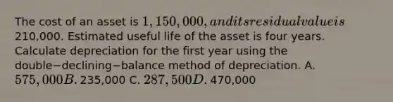 The cost of an asset is​ 1,150,000, and its residual value is​210,000. Estimated useful life of the asset is four years. Calculate depreciation for the first year using the double−declining−balance method of depreciation. A. ​575,000 B. ​235,000 C. ​287,500 D. ​470,000