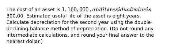 The cost of an asset is 1,160 ,000​, and its residual value is 300,00. Estimated useful life of the asset is eight years. Calculate depreciation for the second year using the double-declining-balance method of depreciation.​ (Do not round any intermediate​ calculations, and round your final answer to the nearest​ dollar.)