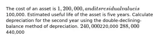 The cost of an asset is 1,200,000, and its residual value is100,000. Estimated useful life of the asset is five years. Calculate depreciation for the second year using the double-declining-balance method of depreciation. 240,000220,000 288,000440,000