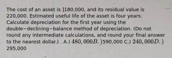 The cost of an asset is ]180,000​, and its residual value is 220,000. Estimated useful life of the asset is four years. Calculate depreciation for the first year using the double−declining−balance method of depreciation.​ (Do not round any intermediate​ calculations, and round your final answer to the nearest​ dollar.) . A.) 480,000 B.)590,000 C.) 240,000 D.)295,000