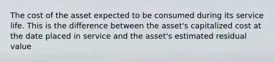 The cost of the asset expected to be consumed during its service life. This is the difference between the asset's capitalized cost at the date placed in service and the asset's estimated residual value