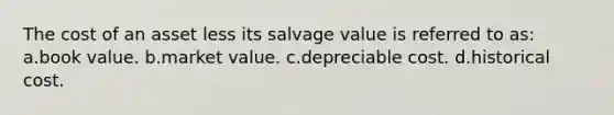 The cost of an asset less its salvage value is referred to as: a.book value. b.market value. c.depreciable cost. d.historical cost.