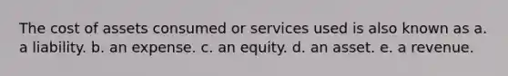 The cost of assets consumed or services used is also known as a. a liability. b. an expense. c. an equity. d. an asset. e. a revenue.