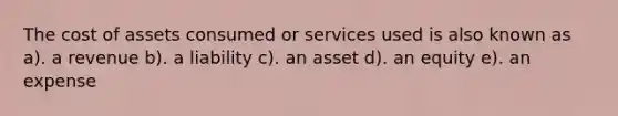 The cost of assets consumed or services used is also known as a). a revenue b). a liability c). an asset d). an equity e). an expense