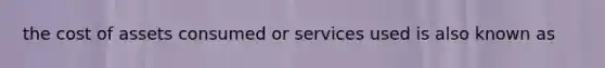 the cost of assets consumed or services used is also known as