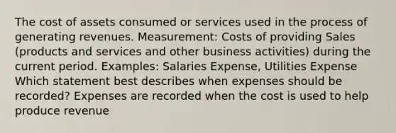 The cost of assets consumed or services used in the process of generating revenues. Measurement: Costs of providing Sales (products and services and other business activities) during the current period. Examples: Salaries Expense, Utilities Expense Which statement best describes when expenses should be recorded? Expenses are recorded when the cost is used to help produce revenue