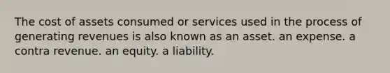 The cost of assets consumed or services used in the process of generating revenues is also known as an asset. an expense. a contra revenue. an equity. a liability.