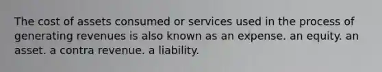 The cost of assets consumed or services used in the process of generating revenues is also known as an expense. an equity. an asset. a contra revenue. a liability.