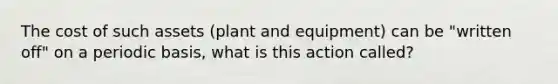 The cost of such assets (plant and equipment) can be "written off" on a periodic basis, what is this action called?