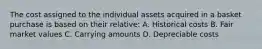 The cost assigned to the individual assets acquired in a basket purchase is based on their relative: A. Historical costs B. Fair market values C. Carrying amounts D. Depreciable costs