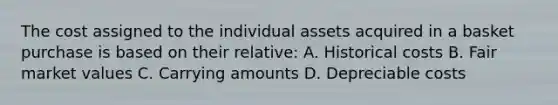 The cost assigned to the individual assets acquired in a basket purchase is based on their relative: A. Historical costs B. Fair market values C. Carrying amounts D. Depreciable costs