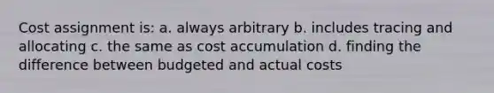 Cost assignment is: a. always arbitrary b. includes tracing and allocating c. the same as cost accumulation d. finding the difference between budgeted and actual costs