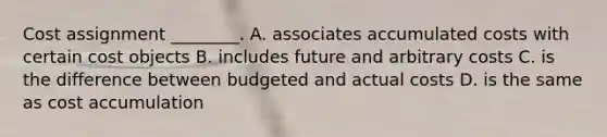 Cost assignment​ ________. A. associates accumulated costs with certain cost objects B. includes future and arbitrary costs C. is the difference between budgeted and actual costs D. is the same as cost accumulation