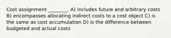 Cost assignment ________. A) includes future and arbitrary costs B) encompasses allocating indirect costs to a cost object C) is the same as cost accumulation D) is the difference between budgeted and actual costs