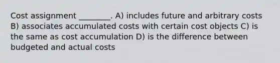 Cost assignment ________. A) includes future and arbitrary costs B) associates accumulated costs with certain cost objects C) is the same as cost accumulation D) is the difference between budgeted and actual costs