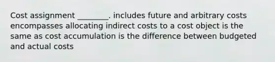 Cost assignment ________. includes future and arbitrary costs encompasses allocating indirect costs to a cost object is the same as cost accumulation is the difference between budgeted and actual costs