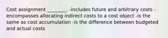 Cost assignment ________. -includes future and arbitrary costs -encompasses allocating indirect costs to a cost object -is the same as cost accumulation -is the difference between budgeted and actual costs