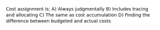 Cost assignment is: A) Always judgmentally B) Includes tracing and allocating C) The same as cost accumulation D) Finding the difference between budgeted and actual costs