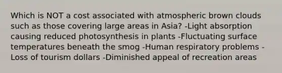 Which is NOT a cost associated with atmospheric brown clouds such as those covering large areas in Asia? -Light absorption causing reduced photosynthesis in plants -Fluctuating surface temperatures beneath the smog -Human respiratory problems -Loss of tourism dollars -Diminished appeal of recreation areas