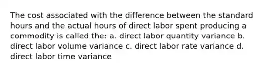 The cost associated with the difference between the standard hours and the actual hours of direct labor spent producing a commodity is called the: a. direct labor quantity variance b. direct labor volume variance c. direct labor rate variance d. direct labor time variance