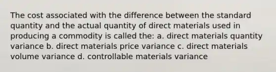 The cost associated with the difference between the standard quantity and the actual quantity of direct materials used in producing a commodity is called the: a. direct materials quantity variance b. direct materials price variance c. direct materials volume variance d. controllable materials variance