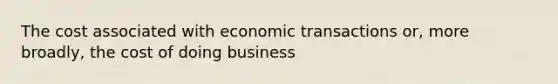 The cost associated with economic transactions or, more broadly, the cost of doing business